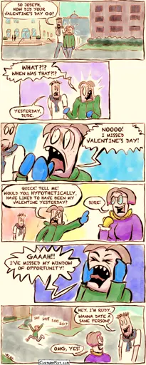 Panel 1:   Joseph and Rudy are walking on their college campus.   Rudy asks, “So Joseph, how did your Valentine’s Day go?”    Panel 2:   Joseph looks shocked. “What?!? When was that?!?”   Rudy replies, “Yesterday, dude.”    Panel 3:   Joseph yells, “Nooo! I missed Valentine’s Day!”    Panel 4:   Joseph hurriedly approaches a random girl and asks, “Quick! Tell me! Would you, hypothetically, have liked to have been my Valentine yesterday?”   The girl responds, “Sure!”    Panel 5:   Joseph throws his fists in the air and screams, “Gaaah!! I’ve missed my window of opportunity!”    Panel 6:   Joseph storms off dramatically into the distance.   Rudy casually turns to the girl and says, “Hey. I’m Rudy. Wanna date a sane person?”   The girl excitedly responds, “OMG, yes!”