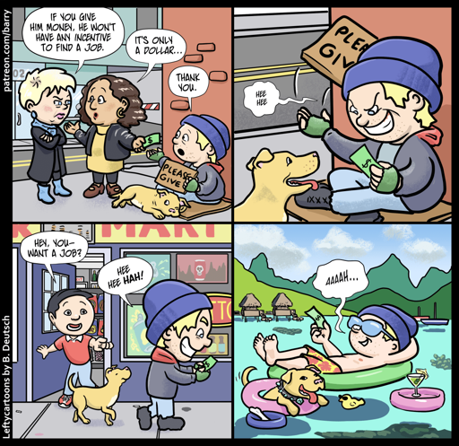 PANEL 1

Two well-dressed women and a panhandler wearing a blue knit hat are on a sidewalk; the panhandler is sitting on a piece of cardboard, with a cardboard sign saying “please give,” and his dog napping next to him. One of the women is handing him a dollar.

WOMAN 1: If you give him money, he won’t have any incentive to find a job.

WOMAN 2: It’s only a dollar.

PANHANDLER: Thank you.

PANEL 2

The panhandler, tossing his “please give” sign aside, grins hugely as he stares at the dollar.

PANHANDLER: Hee hee

PANEL 3

Still grinning and staring at the dollar bill, the panhandler walks past a little grocery. Someone in the shop doorway points to him and calls out.

SHOP OWNER: Hey, you — want a job?

PANHANDLER: Hee hee hah!

PANEL 4

The panhandler and his dog are enjoying the waters of some island paradise, floating on inflatable rings. He’s now wearing a bathing suit and sunglasses, although he’s still wearing his blue knit hat. A little floating table next to him has a drink with a tiny umbrella in it.

He’s still holding the dollar bill, which he’s gazing out with satisfaction.

PANHANDLER: Aaaah…